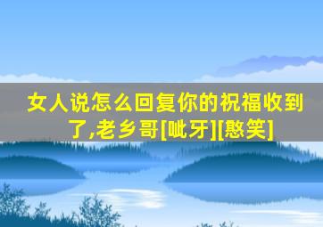 女人说怎么回复你的祝福收到了,老乡哥[呲牙][憨笑]